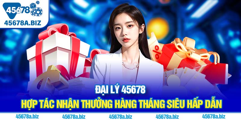 Đại lý 45678 | Hợp tác nhận thưởng hàng tháng siêu hấp dẫn
