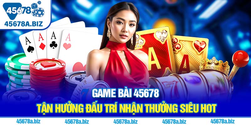 Game bài 45678 | Tận hưởng đấu trí nhận thưởng siêu hot